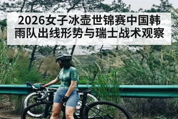 2026女子冰壶世锦赛中国韩雨队出线形势与瑞士战术观察