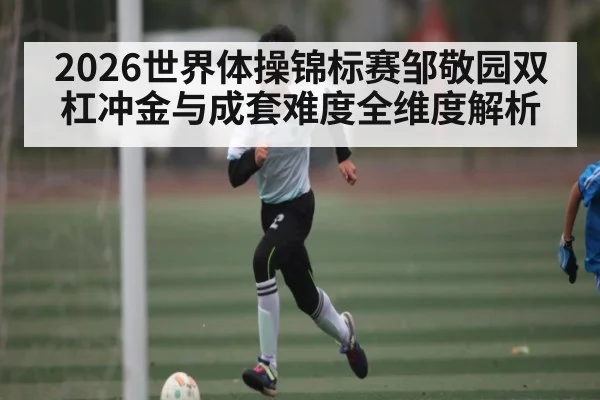 2026世界体操锦标赛邹敬园双杠冲金与成套难度全维度解析