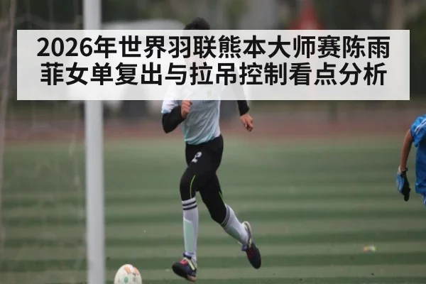 2026年世界羽联熊本大师赛陈雨菲女单复出与拉吊控制看点分析